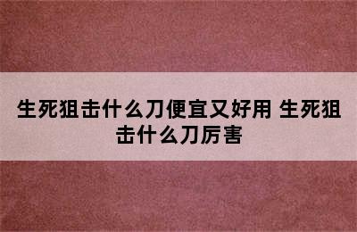 生死狙击什么刀便宜又好用 生死狙击什么刀厉害